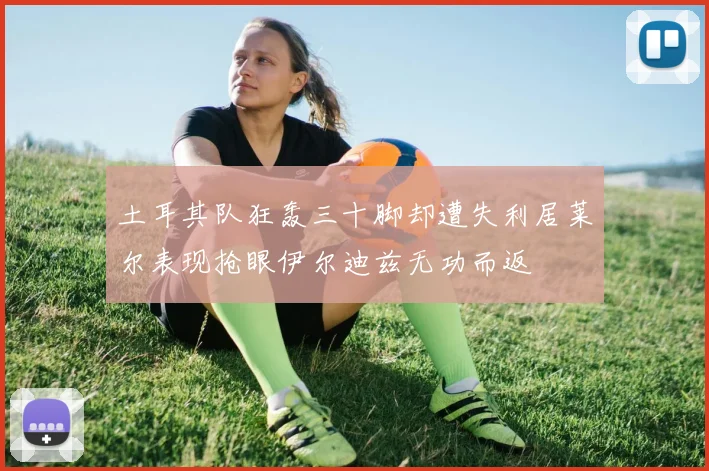 土耳其队狂轰三十脚却遭失利居莱尔表现抢眼伊尔迪兹无功而返