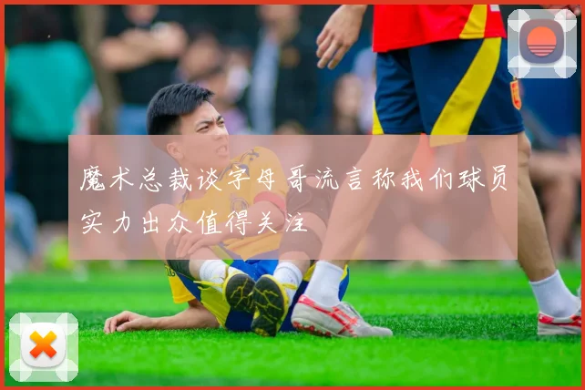 魔术总裁谈字母哥流言称我们球员实力出众值得关注