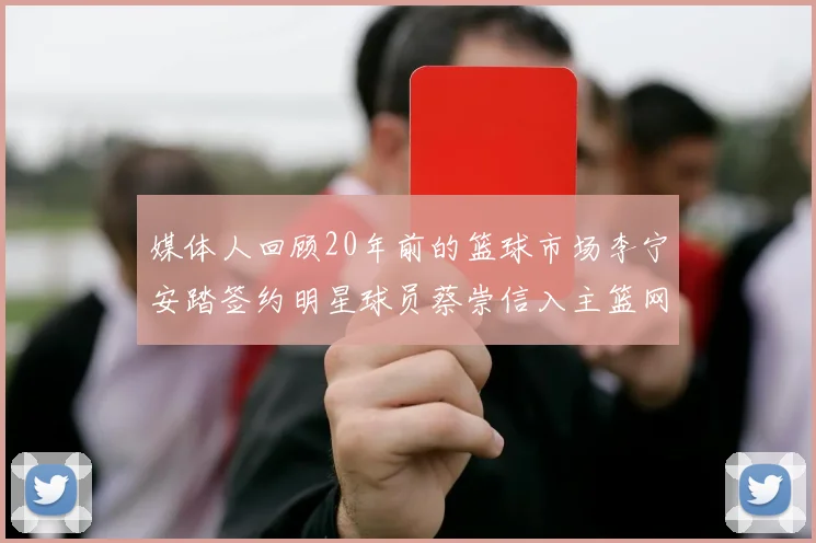 媒体人回顾20年前的篮球市场李宁安踏签约明星球员蔡崇信入主篮网的时代变迁