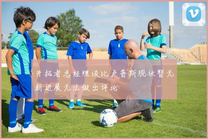 开拓者总经理谈比卢普斯现状暂无新进展无法做出评论