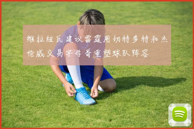 维拉纽瓦建议雷霆用切特多特和杰伦威交易字母哥重塑球队阵容