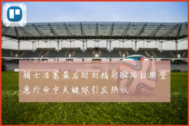 骑士活塞最后时刻精彩瞬间拉胯登意外命中关键球引发热议