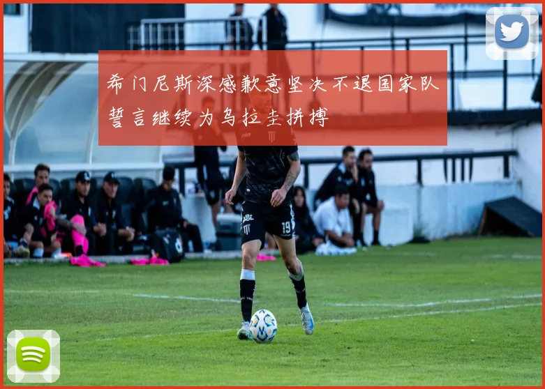 希门尼斯深感歉意坚决不退国家队誓言继续为乌拉圭拼搏
