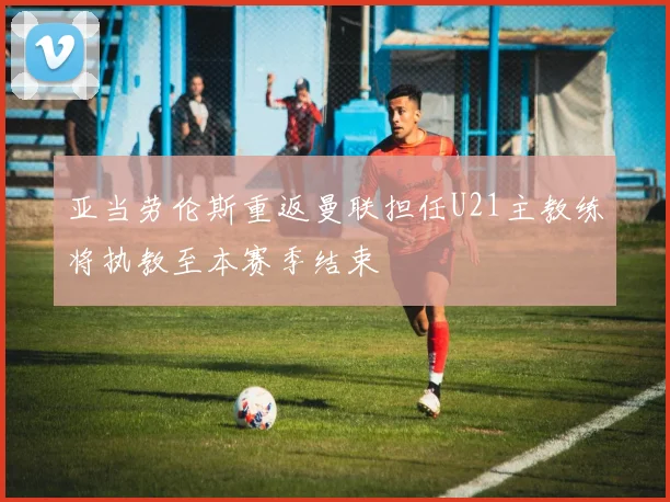亚当劳伦斯重返曼联担任U21主教练将执教至本赛季结束