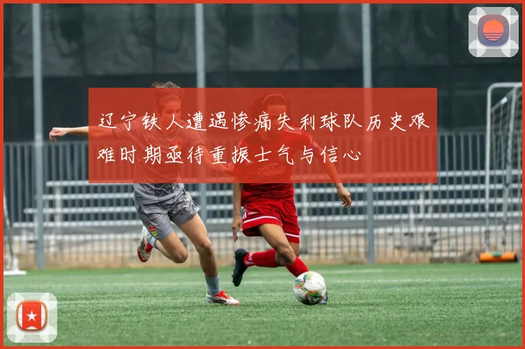 辽宁铁人遭遇惨痛失利球队历史艰难时期亟待重振士气与信心