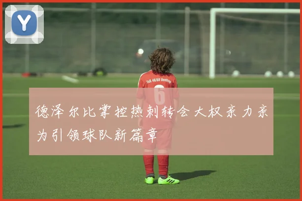 德泽尔比掌控热刺转会大权亲力亲为引领球队新篇章