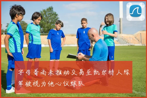 字母哥尚未推动交易至凯尔特人绿军被视为他心仪球队