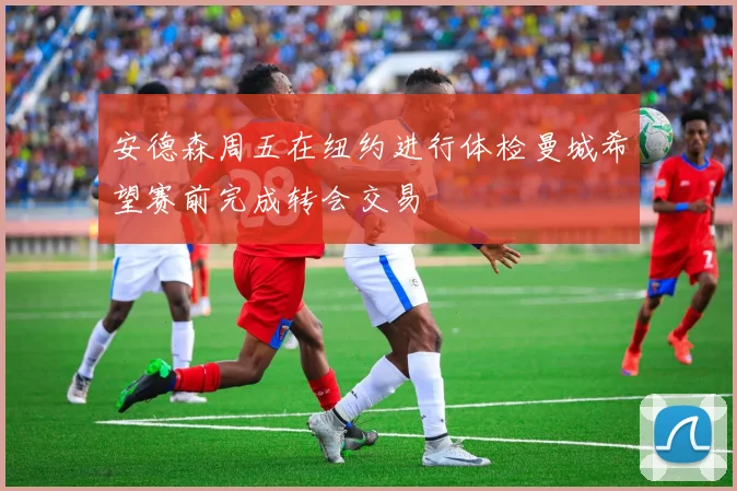 安德森周五在纽约进行体检曼城希望赛前完成转会交易