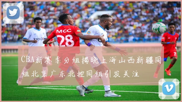 CBA新赛季分组揭晓上海山西新疆同组北京广东北控同组引发关注