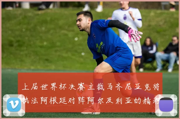 上届世界杯决赛主裁马齐尼亚克将执法阿根廷对阵阿尔及利亚的精彩对决