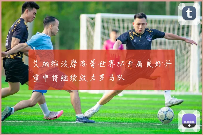 艾纳维谈摩洛哥世界杯开局良好并重申将继续效力罗马队