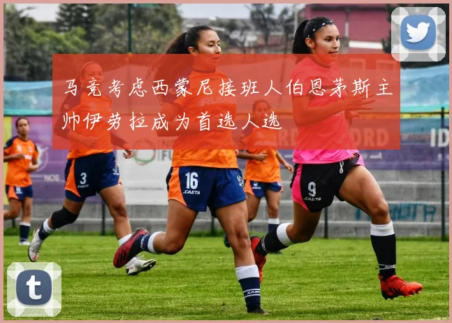 马竞考虑西蒙尼接班人伯恩茅斯主帅伊劳拉成为首选人选