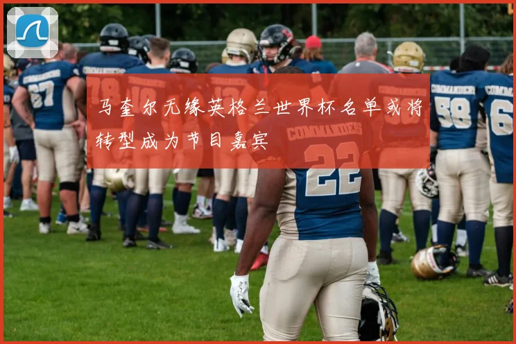 马奎尔无缘英格兰世界杯名单或将转型成为节目嘉宾