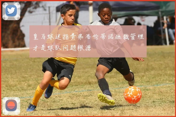 皇马球迷指责弗洛伦蒂诺独裁管理才是球队问题根源