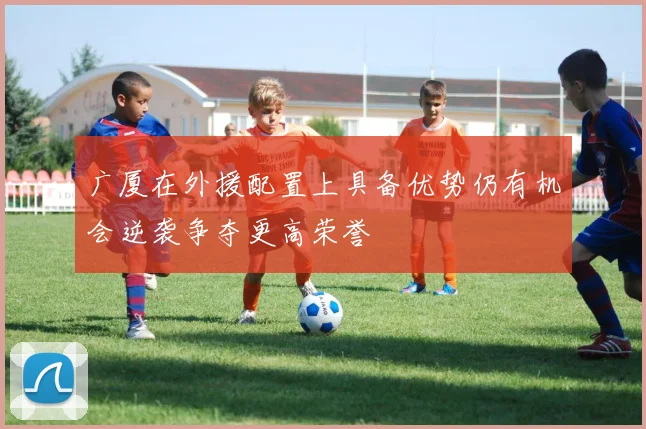 广厦在外援配置上具备优势仍有机会逆袭争夺更高荣誉